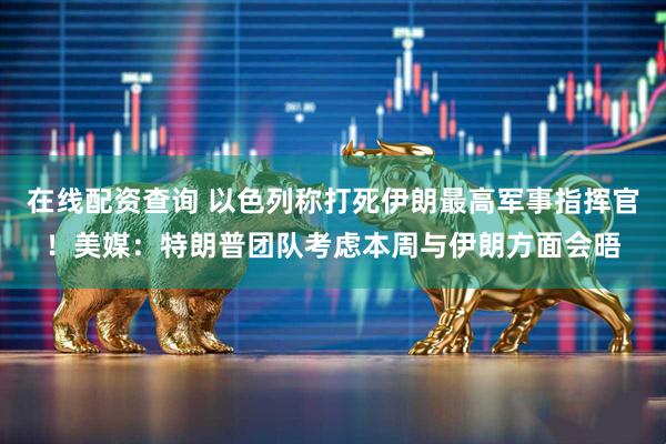 在线配资查询 以色列称打死伊朗最高军事指挥官！美媒：特朗普团队考虑本周与伊朗方面会晤