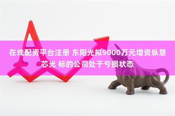 在线配资平台注册 东阳光拟9000万元增资纵慧芯光 标的公司处于亏损状态