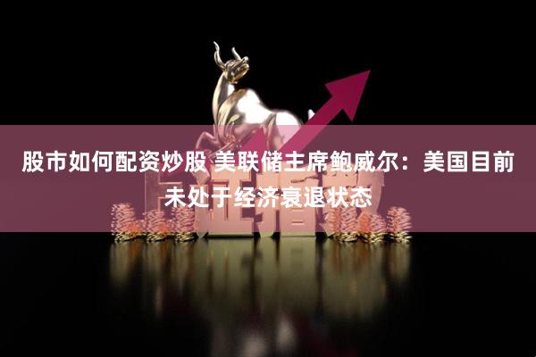 股市如何配资炒股 美联储主席鲍威尔：美国目前未处于经济衰退状态