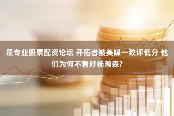 最专业股票配资论坛 开拓者被美媒一致评低分 他们为何不看好杨瀚森?