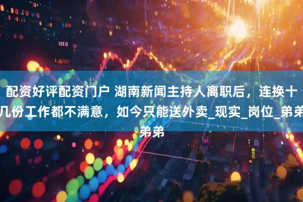 配资好评配资门户 湖南新闻主持人离职后，连换十几份工作都不满意，如今只能送外卖_现实_岗位_弟弟
