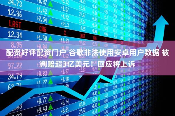配资好评配资门户 谷歌非法使用安卓用户数据 被判赔超3亿美元！回应将上诉