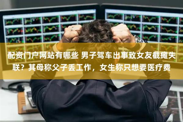 配资门户网站有哪些 男子驾车出事致女友截瘫失联？其母称父子丢工作，女生称只想要医疗费