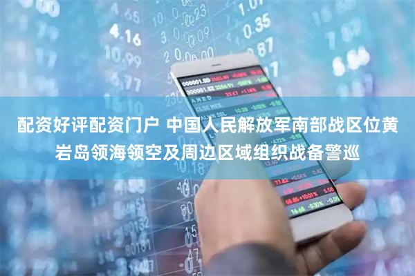 配资好评配资门户 中国人民解放军南部战区位黄岩岛领海领空及周边区域组织战备警巡