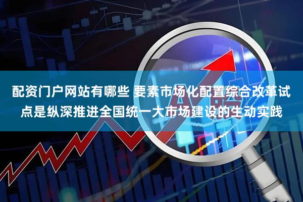 配资门户网站有哪些 要素市场化配置综合改革试点是纵深推进全国统一大市场建设的生动实践