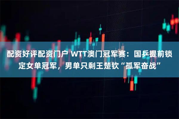 配资好评配资门户 WTT澳门冠军赛：国乒提前锁定女单冠军，男单只剩王楚钦“孤军奋战”