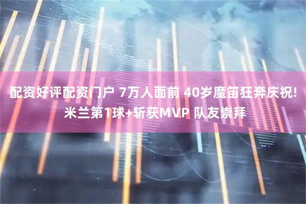 配资好评配资门户 7万人面前 40岁魔笛狂奔庆祝! 米兰第1球+斩获MVP 队友崇拜