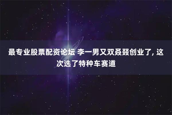 最专业股票配资论坛 李一男又双叒叕创业了, 这次选了特种车赛道