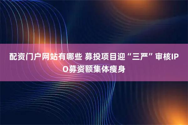 配资门户网站有哪些 募投项目迎“三严”审核IPO募资额集体瘦身