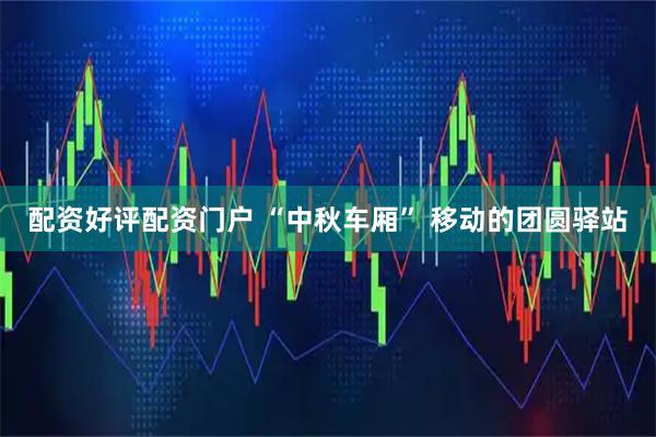 配资好评配资门户 “中秋车厢” 移动的团圆驿站