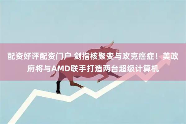 配资好评配资门户 剑指核聚变与攻克癌症!美政府将与AMD联手打造两台超级计算机