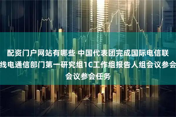 配资门户网站有哪些 中国代表团完成国际电信联盟无线电通信部门第一研究组1C工作组报告人组会议参会任务