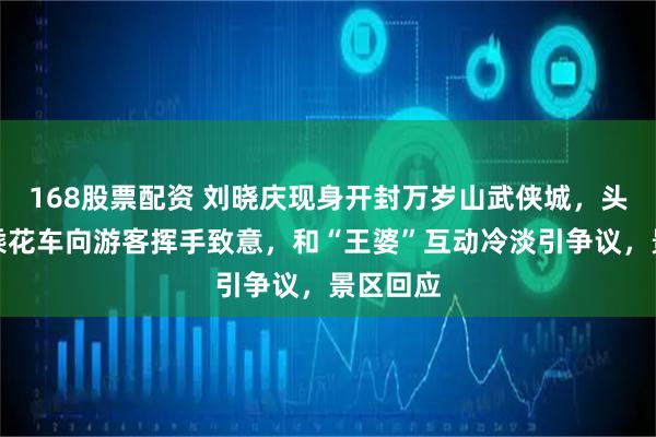 168股票配资 刘晓庆现身开封万岁山武侠城，头戴鲜花乘花车向游客挥手致意，和“王婆”互动冷淡引争议，景区回应