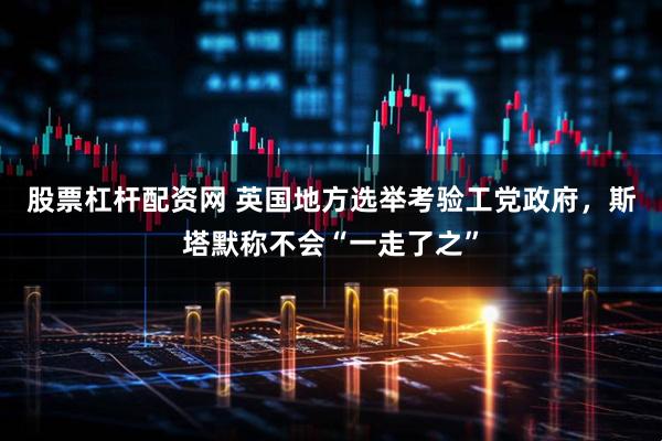 股票杠杆配资网 英国地方选举考验工党政府，斯塔默称不会“一走了之”