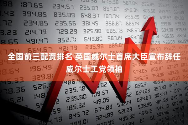 全国前三配资排名 英国威尔士首席大臣宣布辞任威尔士工党领袖