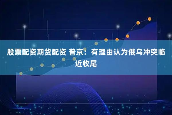股票配资期货配资 普京：有理由认为俄乌冲突临近收尾