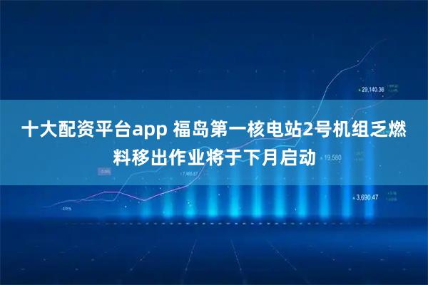 十大配资平台app 福岛第一核电站2号机组乏燃料移出作业将于下月启动