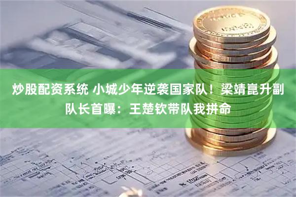 炒股配资系统 小城少年逆袭国家队！梁靖崑升副队长首曝：王楚钦带队我拼命