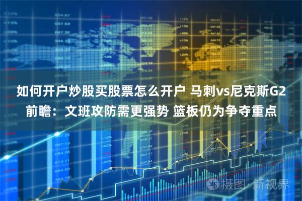 如何开户炒股买股票怎么开户 马刺vs尼克斯G2前瞻：文班攻防需更强势 篮板仍为争夺重点