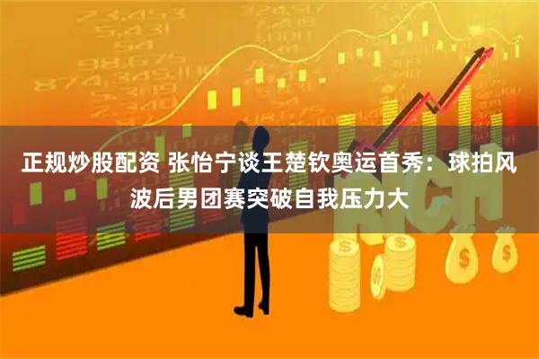 正规炒股配资 张怡宁谈王楚钦奥运首秀：球拍风波后男团赛突破自我压力大